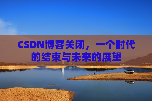 CSDN博客关闭，一个时代的结束与未来的展望